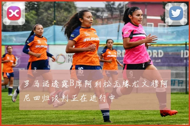 罗马诺透露B席阿利松无缘尤文穆阿尼回归谈判正在进行中