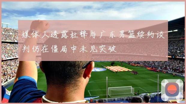 媒体人透露杜锋与广东男篮续约谈判仍在僵局中未见突破