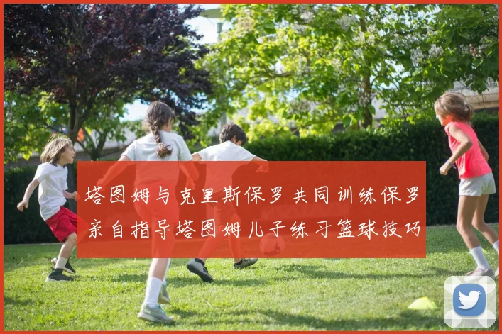 塔图姆与克里斯保罗共同训练保罗亲自指导塔图姆儿子练习篮球技巧