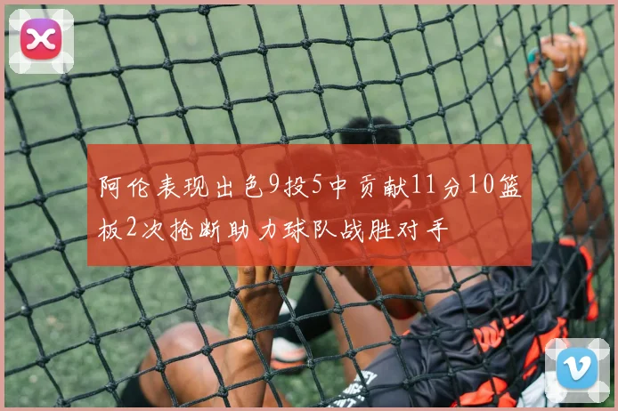 阿伦表现出色9投5中贡献11分10篮板2次抢断助力球队战胜对手