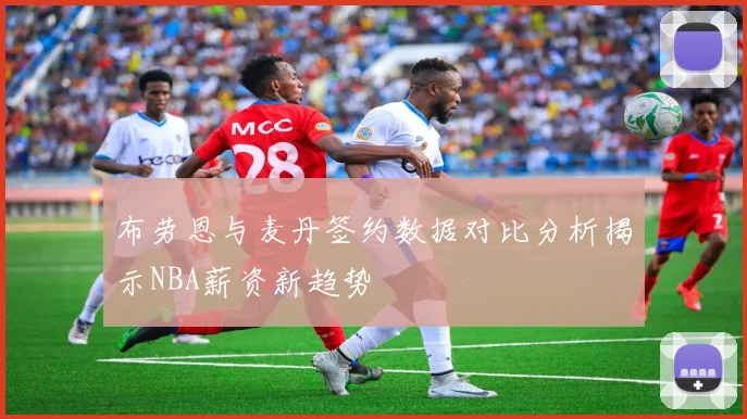 布劳恩与麦丹签约数据对比分析揭示NBA薪资新趋势