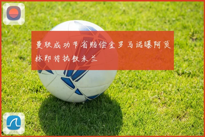 曼联成功节省赔偿金罗马诺曝阿莫林即将执教米兰
