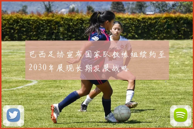 巴西足协宣布国家队教练组续约至2030年展现长期发展战略