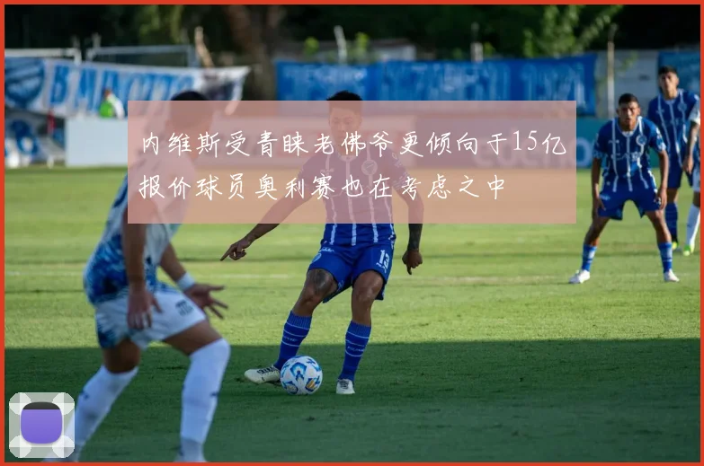 内维斯受青睐老佛爷更倾向于15亿报价球员奥利赛也在考虑之中