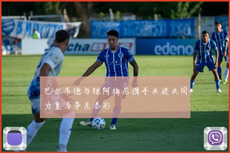 巴尔韦德与琼阿梅尼携手共进共同为皇马争光添彩