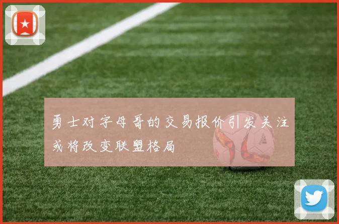 勇士对字母哥的交易报价引发关注或将改变联盟格局
