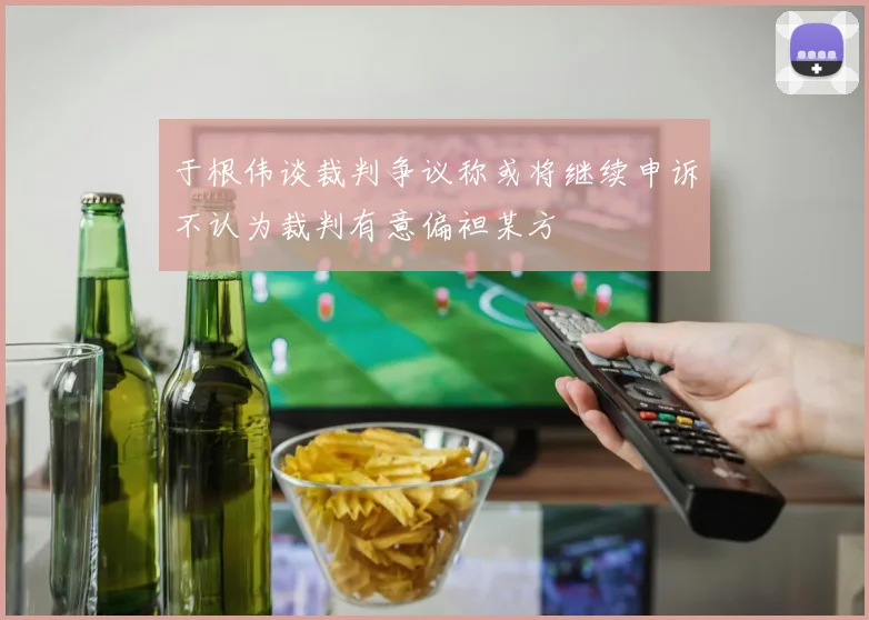 于根伟谈裁判争议称或将继续申诉不认为裁判有意偏袒某方