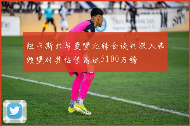 纽卡斯尔与曼赞比转会谈判深入弗赖堡对其估值高达5100万镑