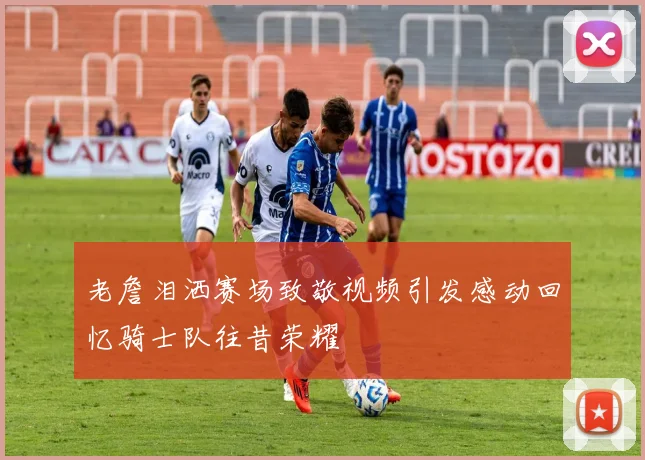 老詹泪洒赛场致敬视频引发感动回忆骑士队往昔荣耀