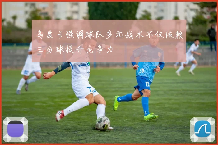 乌度卡强调球队多元战术不仅依赖三分球提升竞争力