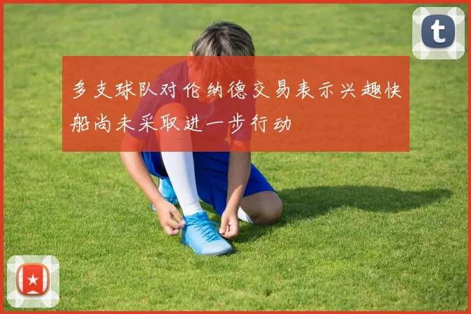 多支球队对伦纳德交易表示兴趣快船尚未采取进一步行动