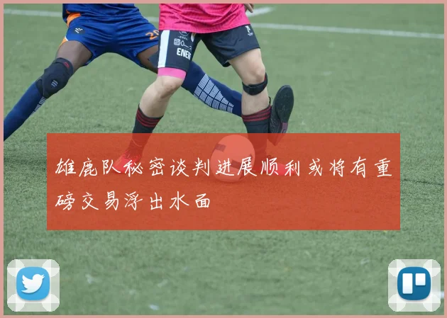 雄鹿队秘密谈判进展顺利或将有重磅交易浮出水面