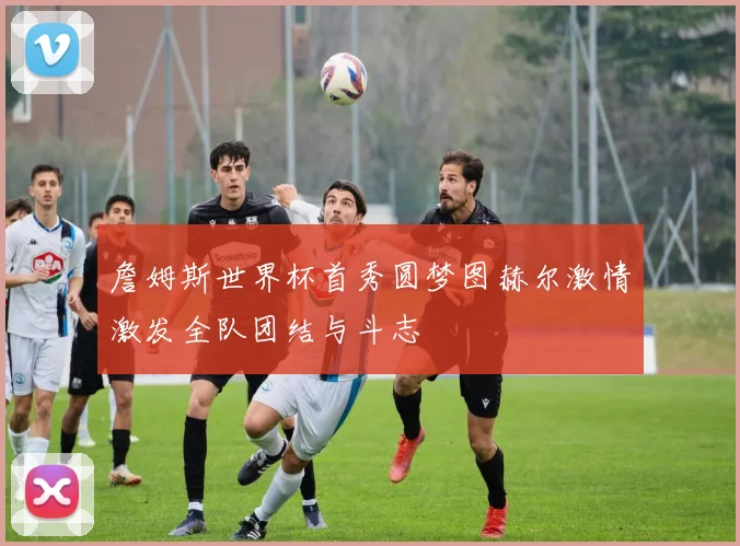 詹姆斯世界杯首秀圆梦图赫尔激情激发全队团结与斗志