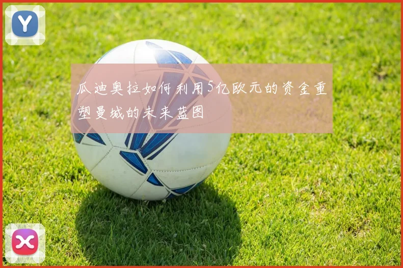 瓜迪奥拉如何利用5亿欧元的资金重塑曼城的未来蓝图