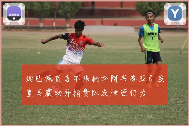 姆巴佩直言不讳批评阿韦洛亚引发皇马震动并指责队友泄密行为