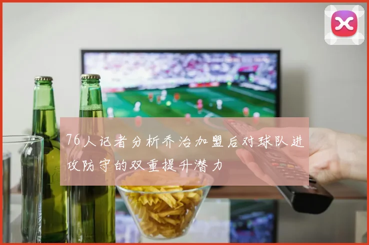 76人记者分析乔治加盟后对球队进攻防守的双重提升潜力