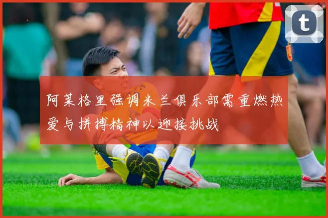阿莱格里强调米兰俱乐部需重燃热爱与拼搏精神以迎接挑战