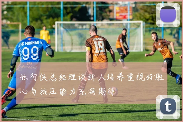 独行侠总经理谈新人培养重视好胜心与抗压能力充满期待