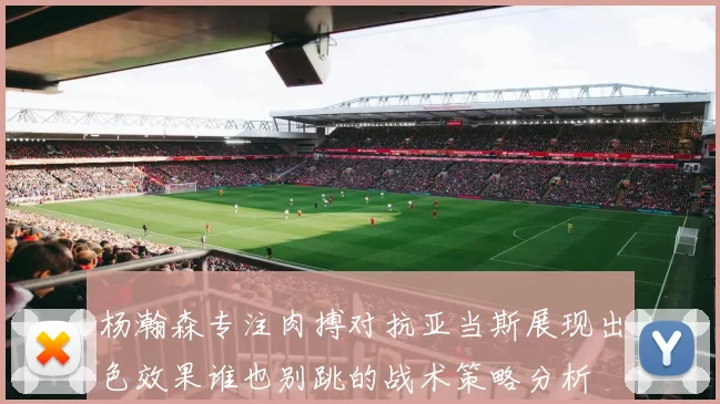 杨瀚森专注肉搏对抗亚当斯展现出色效果谁也别跳的战术策略分析
