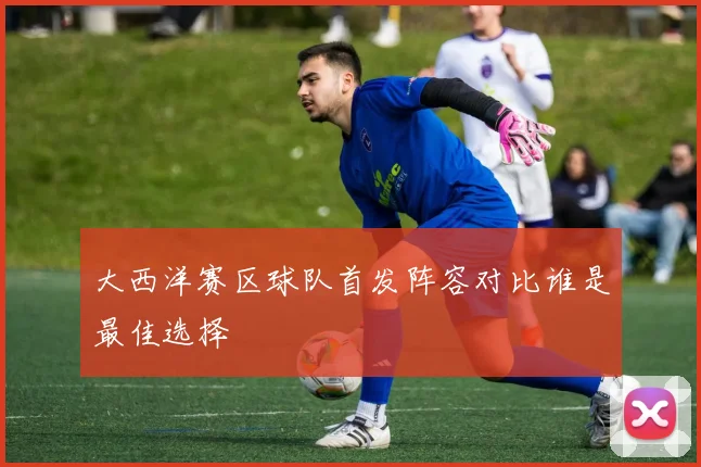 大西洋赛区球队首发阵容对比谁是最佳选择
