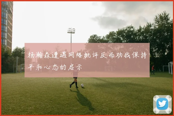 杨瀚森遭遇网络批评反而劝我保持平和心态的启示