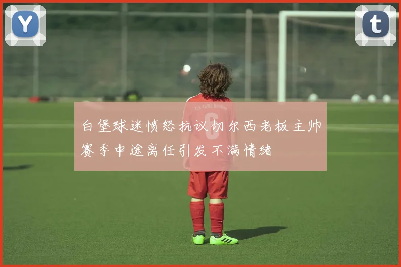 白堡球迷愤怒抗议切尔西老板主帅赛季中途离任引发不满情绪
