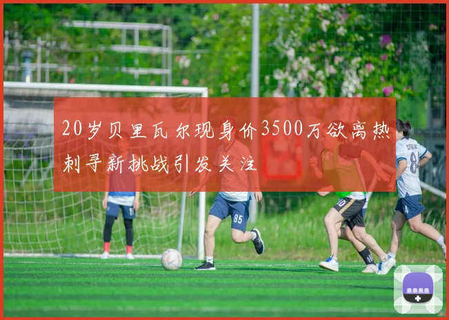 20岁贝里瓦尔现身价3500万欲离热刺寻新挑战引发关注