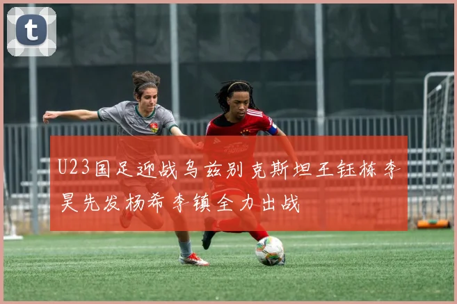 U23国足迎战乌兹别克斯坦王钰栋李昊先发杨希李镇全力出战