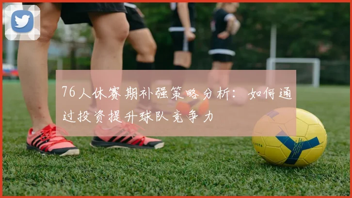 76人休赛期补强策略分析：如何通过投资提升球队竞争力