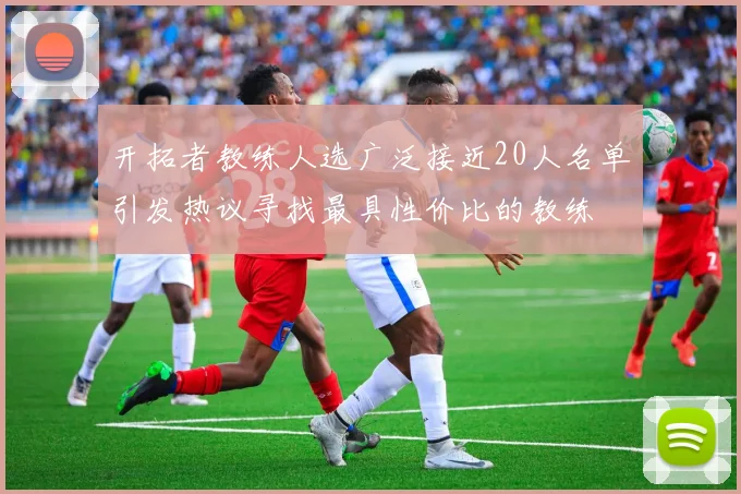 开拓者教练人选广泛接近20人名单引发热议寻找最具性价比的教练