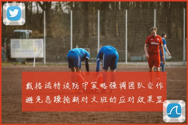 戴格诺特谈防守策略强调团队合作避免急躁抢断对文班的应对效果显著