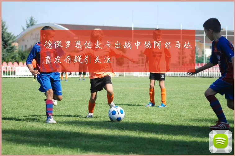 德保罗恩佐麦卡出战中场阿尔马达首发存疑引关注